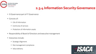 2.3.4 Information Security Governance
• IS Governance part of IT Governance
• Consists of:
• CIA of Information
• Continuity of services
• Protection of information assets
• Responsibility of Board of Directors and executive management
• Outcomes include:
• Strategic Alignment
• Risk management compliance
• Value delivery
 