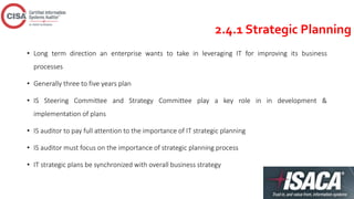 2.4.1 Strategic Planning
• Long term direction an enterprise wants to take in leveraging IT for improving its business
processes
• Generally three to five years plan
• IS Steering Committee and Strategy Committee play a key role in in development &
implementation of plans
• IS auditor to pay full attention to the importance of IT strategic planning
• IS auditor must focus on the importance of strategic planning process
• IT strategic plans be synchronized with overall business strategy
 