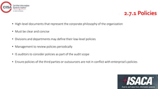 2.7.1 Policies
• High-level documents that represent the corporate philosophy of the organization
• Must be clear and concise
• Divisions and departments may define their low-level policies
• Management to review policies periodically
• IS auditors to consider policies as part of the audit scope
• Ensure policies of the third parties or outsourcers are not in conflict with enterprise’s policies
 
