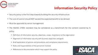 Information Security Policy
• Security policy is the first step towards building the security infrastructure
• The cost of control should NOT exceed the expected benefit to be derived
• Must be approved by senior management
• The ISO/IEC 27001 standard may be considered as a benchmark for the content covered by IS
policy
• Definition of information security, objectives, scope, importance to the organization
• Alignment of Information security with business objectives and goals
• Brief explanation of policies and procedures and compliance requirements
• Roles and responsibilities of the personnel involved
• References to documentation which may support the policy
 