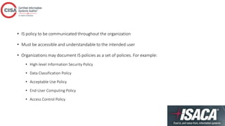 • IS policy to be communicated throughout the organization
• Must be accessible and understandable to the intended user
• Organizations may document IS policies as a set of policies. For example:
• High-level Information Security Policy
• Data Classification Policy
• Acceptable Use Policy
• End-User Computing Policy
• Access Control Policy
 