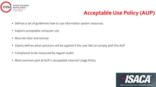 Acceptable Use Policy (AUP)
• Defines a set of guidelines how to use information system resources
• Explains acceptable computer use
• Must be clear and concise
• Clearly defines what sanctions will be applied if the user fails to comply with the AUP
• Compliance to be measured by regular audits
• Most common part of AUP is Acceptable Internet Usage Policy
 