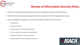 Review of Information Security Policy
• Should be reviewed at planned intervals to ensure suitability, adequacy and effectiveness
• Review should include assessing opportunities for improvement to the organization’s IS policy
• To be reviewed by management while considering the feedback and inputs from:
• Stakeholders
• Interested parties
• Previous results of management reviews
• Trends related to threats and vulnerabilities
• Reported information security incidents
• Recommendations from relevant authorities
 