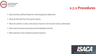 2.7.2 Procedures
• Documented, defined steps for achieving policy objectives
• Must be derived from the parent policy
• Must be written in clear and concise manner and must be easily understood
• Document business processes and embedded controls
• More dynamic than respective parent policies
 