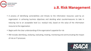 2.8. Risk Management
• A process of identifying vulnerabilities and threats to the information resources used by an
organization in achieving business objectives and deciding what countermeasures to take in
reducing risk to an acceptable level (i.e. residual risk), based on the value of the information
resource to the organization
• Begins with the clear understanding of the organization’s appetite for risk
• RM includes identifying, analyzing, evaluating, treating, monitoring and communicating the impact
of risk on IT processes
 