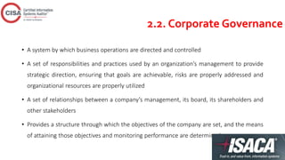 2.2. Corporate Governance
• A system by which business operations are directed and controlled
• A set of responsibilities and practices used by an organization’s management to provide
strategic direction, ensuring that goals are achievable, risks are properly addressed and
organizational resources are properly utilized
• A set of relationships between a company’s management, its board, its shareholders and
other stakeholders
• Provides a structure through which the objectives of the company are set, and the means
of attaining those objectives and monitoring performance are determined
 