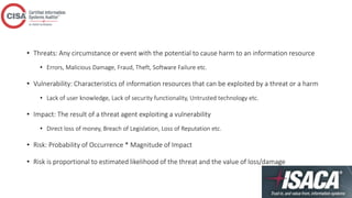 • Threats: Any circumstance or event with the potential to cause harm to an information resource
• Errors, Malicious Damage, Fraud, Theft, Software Failure etc.
• Vulnerability: Characteristics of information resources that can be exploited by a threat or a harm
• Lack of user knowledge, Lack of security functionality, Untrusted technology etc.
• Impact: The result of a threat agent exploiting a vulnerability
• Direct loss of money, Breach of Legislation, Loss of Reputation etc.
• Risk: Probability of Occurrence * Magnitude of Impact
• Risk is proportional to estimated likelihood of the threat and the value of loss/damage
 