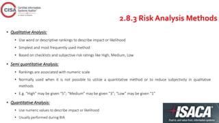 2.8.3 Risk Analysis Methods
• Qualitative Analysis:
• Use word or descriptive rankings to describe impact or likelihood
• Simplest and most frequently used method
• Based on checklists and subjective risk ratings like High, Medium, Low
• Semi quantitative Analysis:
• Rankings are associated with numeric scale
• Normally used when it is not possible to utilize a quantitative method or to reduce subjectivity in qualitative
methods
• E.g. “High” may be given “5”; “Medium” may be given “3”; “Low” may be given “1”
• Quantitative Analysis:
• Use numeric values to describe impact or likelihood
• Usually performed during BIA
 