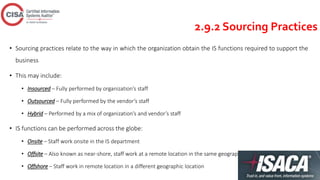2.9.2 Sourcing Practices
• Sourcing practices relate to the way in which the organization obtain the IS functions required to support the
business
• This may include:
• Insourced – Fully performed by organization’s staff
• Outsourced – Fully performed by the vendor’s staff
• Hybrid – Performed by a mix of organization’s and vendor’s staff
• IS functions can be performed across the globe:
• Onsite – Staff work onsite in the IS department
• Offsite – Also known as near-shore, staff work at a remote location in the same geographic location
• Offshore – Staff work in remote location in a different geographic location
 