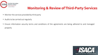 Monitoring & Review ofThird-Party Services
• Monitor the services provided by third party
• Audits to be carried out regularly
• Ensure information security terms and conditions of the agreements are being adhered to and managed
properly
 