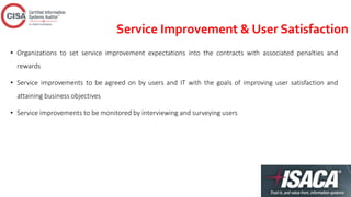 Service Improvement & User Satisfaction
• Organizations to set service improvement expectations into the contracts with associated penalties and
rewards
• Service improvements to be agreed on by users and IT with the goals of improving user satisfaction and
attaining business objectives
• Service improvements to be monitored by interviewing and surveying users
 