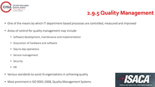 2.9.5 Quality Management
• One of the means by which IT department-based processes are controlled, measured and improved
• Areas of control for quality management may include:
• Software development, maintenance and implementation
• Acquisition of hardware and software
• Day-to-day operations
• Service management
• Security
• HR
• Various standards to assist IS organizations in achieving quality
• Most prominent is ISO 9001:2008, Quality Management Systems
 