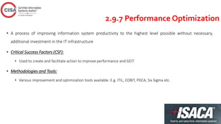 2.9.7 Performance Optimization
• A process of improving information system productivity to the highest level possible without necessary,
additional investment in the IT infrastructure
• Critical Success Factors (CSF):
• Used to create and facilitate action to improve performance and GEIT
• Methodologies and Tools:
• Various improvement and optimization tools available. E.g. ITIL, COBIT, PDCA, Six Sigma etc.
 