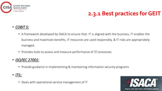 2.3.1 Best practices for GEIT
• COBIT 5:
• A framework developed by ISACA to ensure that: IT is aligned with the business, IT enables the
business and maximizes benefits, IT resources are used responsibly, & IT risks are appropriately
managed.
• Provides tools to assess and measure performance of 37 processes
• ISO/IEC 27001:
• Provide guidance in implementing & maintaining information security programs
• ITIL:
• Deals with operational service management of IT
 