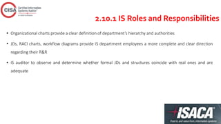 2.10.1 IS Roles and Responsibilities
• Organizational charts provide a clear definition of department’s hierarchy and authorities
• JDs, RACI charts, workflow diagrams provide IS department employees a more complete and clear direction
regarding their R&R
• IS auditor to observe and determine whether formal JDs and structures coincide with real ones and are
adequate
 