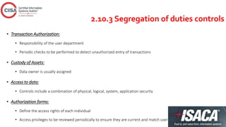 2.10.3 Segregation of duties controls
• Transaction Authorization:
• Responsibility of the user department
• Periodic checks to be performed to detect unauthorized entry of transactions
• Custody of Assets:
• Data owner is usually assigned
• Access to data:
• Controls include a combination of physical, logical, system, application security
• Authorization forms:
• Define the access rights of each individual
• Access privileges to be reviewed periodically to ensure they are current and match user’s job functions
 