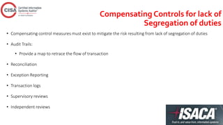 Compensating Controls for lack of
Segregation of duties
• Compensating control measures must exist to mitigate the risk resulting from lack of segregation of duties
• Audit Trails:
• Provide a map to retrace the flow of transaction
• Reconciliation
• Exception Reporting
• Transaction logs
• Supervisory reviews
• Independent reviews
 