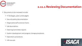 2.11.1 Reviewing Documentation
• Documents to be reviewed include:
• IT Strategies, plans and budgets
• Security policy documentation
• Organizational/functional charts
• Job descriptions
• Steering Committee reports
• System development and program change procedures
• Operations procedures
• HR manuals
 