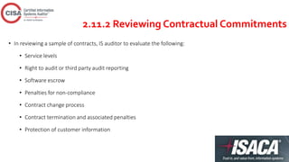 2.11.2 Reviewing Contractual Commitments
• In reviewing a sample of contracts, IS auditor to evaluate the following:
• Service levels
• Right to audit or third party audit reporting
• Software escrow
• Penalties for non-compliance
• Contract change process
• Contract termination and associated penalties
• Protection of customer information
 