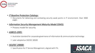 • IT Baseline Protection Catalogs:
• Documents for detecting and combating security weak points in IT environment. Over 3000
pages
• Information Security Management Maturity Model (ISM3):
• Process model for security.
• AS8015-2005:
• Australian standard for corporate governance of information & communication technology
• Later adopted as ISO/IEC 38500
• ISO/IEC 20000:
• Specification for IT Service Management, aligned with ITIL
 