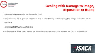 Dealing with Damage to Image,
Reputation or Brand
• Rumors or negative public opinion can be costly
• Organization’s PR to play an important role in maintaining and improving the image, reputation of the
company
• Unanticipated/Unforeseeable Events
• Unforeseeable (black swan) events are those that are a surprise to the observer e.g. Storm in Abu Dhabi
 
