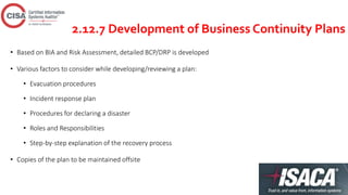 2.12.7 Development of Business Continuity Plans
• Based on BIA and Risk Assessment, detailed BCP/DRP is developed
• Various factors to consider while developing/reviewing a plan:
• Evacuation procedures
• Incident response plan
• Procedures for declaring a disaster
• Roles and Responsibilities
• Step-by-step explanation of the recovery process
• Copies of the plan to be maintained offsite
 