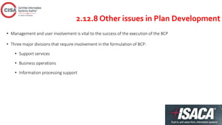 2.12.8 Other issues in Plan Development
• Management and user involvement is vital to the success of the execution of the BCP
• Three major divisions that require involvement in the formulation of BCP:
• Support services
• Business operations
• Information processing support
 