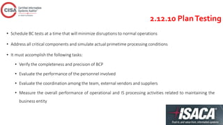 2.12.10 PlanTesting
• Schedule BC tests at a time that will minimize disruptions to normal operations
• Address all critical components and simulate actual primetime processing conditions
• It must accomplish the following tasks:
• Verify the completeness and precision of BCP
• Evaluate the performance of the personnel involved
• Evaluate the coordination among the team, external vendors and suppliers
• Measure the overall performance of operational and IS processing activities related to maintaining the
business entity
 