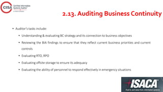 2.13. Auditing Business Continuity
• Auditor’s tasks include:
• Understanding & evaluating BC strategy and its connection to business objectives
• Reviewing the BIA findings to ensure that they reflect current business priorities and current
controls
• Evaluating RTO, RPO
• Evaluating offsite storage to ensure its adequacy
• Evaluating the ability of personnel to respond effectively in emergency situations
 