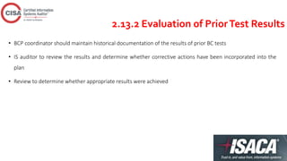 2.13.2 Evaluation of PriorTest Results
• BCP coordinator should maintain historical documentation of the results of prior BC tests
• IS auditor to review the results and determine whether corrective actions have been incorporated into the
plan
• Review to determine whether appropriate results were achieved
 