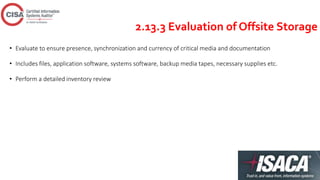 2.13.3 Evaluation of Offsite Storage
• Evaluate to ensure presence, synchronization and currency of critical media and documentation
• Includes files, application software, systems software, backup media tapes, necessary supplies etc.
• Perform a detailed inventory review
 