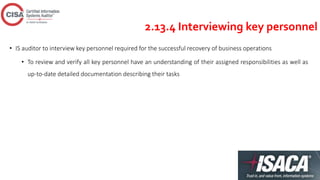 2.13.4 Interviewing key personnel
• IS auditor to interview key personnel required for the successful recovery of business operations
• To review and verify all key personnel have an understanding of their assigned responsibilities as well as
up-to-date detailed documentation describing their tasks
 
