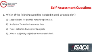 Self-Assessment Questions
1. Which of the following would be included in an IS strategic plan?
a) Specifications for planned hardware purchases
b) Analysis of future business objectives
c) Target dates for development projects
d) Annual budgetary targets for the IS department
 