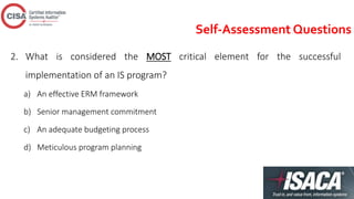 Self-Assessment Questions
2. What is considered the MOST critical element for the successful
implementation of an IS program?
a) An effective ERM framework
b) Senior management commitment
c) An adequate budgeting process
d) Meticulous program planning
 