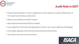 Audit Role in GEIT
• Provide recommendations to senior management to help improve the quality & effectiveness of
the IT governance initiatives implemented
• Helps ensure compliance with GEIT initiatives
• Assess Enterprise Governance & GEIT are aligned
• Ensure alignment of IS function with organization’s mission, vision, values, objectives and strategies
• Ensure Legal, regulatory, environmental, security and privacy requirements
• The inherent risks within the IS environment
 