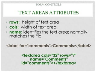 FORM CONTROLS

      TEXT AREAS ATTRIBUTES
• rows: height of text area
• cols: width of text area
• name: identifies the text area; normally
  matches the “id”

<label for="comments">Comments:</label>

        <textarea cols="32" rows="7"
            name="Comments"
        id="comments"></textarea>
 