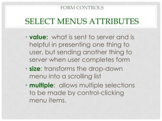 FORM CONTROLS

SELECT MENUS ATTRIBUTES
• value: what is sent to server and is
  helpful in presenting one thing to
  user, but sending another thing to
  server when user completes form
• size: transforms the drop-down
  menu into a scrolling list
• multiple: allows multiple selections
  to be made by control-clicking
  menu items.
 