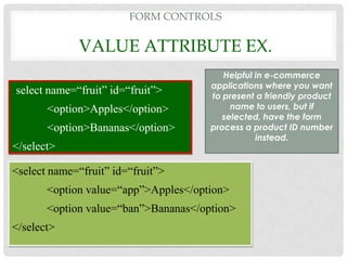 FORM CONTROLS

                 VALUE ATTRIBUTE EX.
                                            Helpful in e-commerce
                                         applications where you want
<   select name=“fruit” id=“fruit”>      to present a friendly product
          <option>Apples</option>             name to users, but if
                                            selected, have the form
          <option>Bananas</option>       process a product ID number
                                                    instead.
</select>

<select name=“fruit” id=“fruit”>
          <option value=“app”>Apples</option>
          <option value=“ban”>Bananas</option>
</select>
 