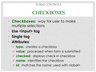 FORM CONTROLS

               CHECKBOXES
• Checkboxes: way for user to make
  multiple selections
• Use <input> tag
• Single tag
• Attributes:
     type: creates a checkbox
     value: processed when form is submitted
     checked: displays check in checkbox
     name: identifies the checkbox
     id: matches the name; used with <label>
 