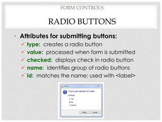 FORM CONTROLS

             RADIO BUTTONS
• Attributes for submitting buttons:
     type: creates a radio button
     value: processed when form is submitted
     checked: displays check in radio button
     name: identifies group of radio buttons
     id: matches the name; used with <label>
 