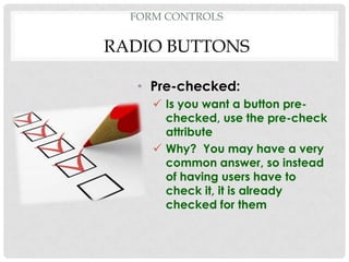 FORM CONTROLS

RADIO BUTTONS

   • Pre-checked:
      Is you want a button pre-
       checked, use the pre-check
       attribute
      Why? You may have a very
       common answer, so instead
       of having users have to
       check it, it is already
       checked for them
 