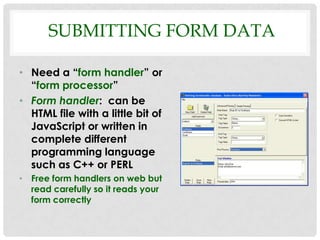 SUBMITTING FORM DATA

• Need a “form handler” or
  “form processor”
• Form handler: can be
  HTML file with a little bit of
  JavaScript or written in
  complete different
  programming language
  such as C++ or PERL
• Free form handlers on web but
  read carefully so it reads your
  form correctly
 