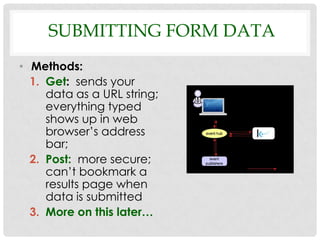 SUBMITTING FORM DATA
• Methods:
  1. Get: sends your
     data as a URL string;
     everything typed
     shows up in web
     browser’s address
     bar;
  2. Post: more secure;
     can’t bookmark a
     results page when
     data is submitted
  3. More on this later…
 