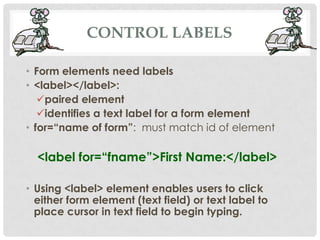 CONTROL LABELS

• Form elements need labels
• <label></label>:
   paired element
   identifies a text label for a form element
• for=“name of form”: must match id of element

  <label for=“fname”>First Name:</label>

• Using <label> element enables users to click
  either form element (text field) or text label to
  place cursor in text field to begin typing.
 