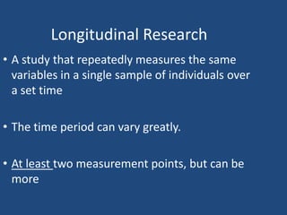 Longitudinal Research
• A study that repeatedly measures the same
  variables in a single sample of individuals over
  a set time

• The time period can vary greatly.

• At least two measurement points, but can be
  more
 