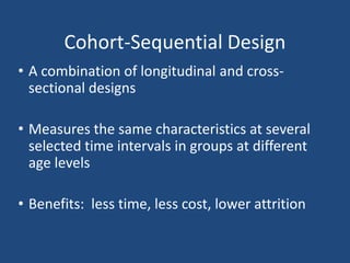 Cohort-Sequential Design
• A combination of longitudinal and cross-
  sectional designs

• Measures the same characteristics at several
  selected time intervals in groups at different
  age levels

• Benefits: less time, less cost, lower attrition
 