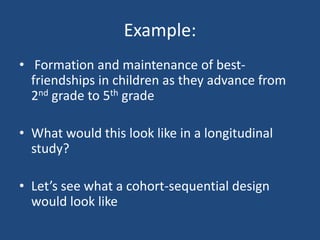 Example:
• Formation and maintenance of best-
  friendships in children as they advance from
  2nd grade to 5th grade

• What would this look like in a longitudinal
  study?

• Let’s see what a cohort-sequential design
  would look like
 
