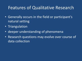 Features of Qualitative Research
• Generally occurs in the field or participant’s
  natural setting
• Triangulation
• deeper understanding of phenomena
• Research questions may evolve over course of
  data collection
 