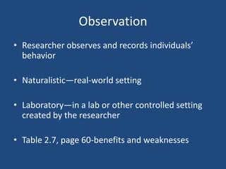 Observation
• Researcher observes and records individuals’
  behavior

• Naturalistic—real-world setting

• Laboratory—in a lab or other controlled setting
  created by the researcher

• Table 2.7, page 60-benefits and weaknesses
 