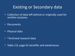Existing or Secondary data
• Collection of data left behind or originally used for
  another purpose.

• Documents

• Physical data

• *Archived research data

• Table 2.8, page 61-benefits and weaknesses
 
